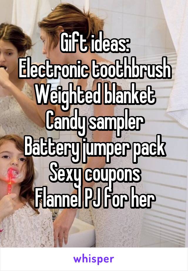 Gift ideas:
Electronic toothbrush
Weighted blanket
Candy sampler
Battery jumper pack
Sexy coupons
Flannel PJ for her
