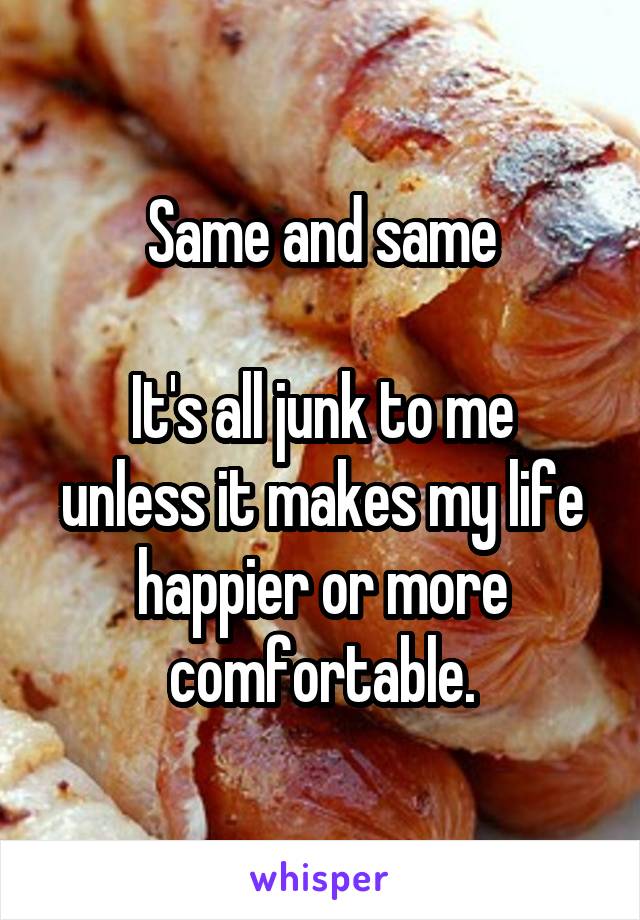 Same and same

It's all junk to me unless it makes my life happier or more comfortable.