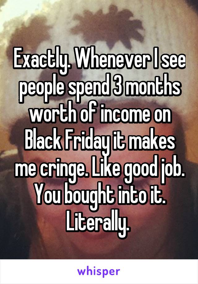 Exactly. Whenever I see people spend 3 months worth of income on Black Friday it makes me cringe. Like good job. You bought into it. Literally. 