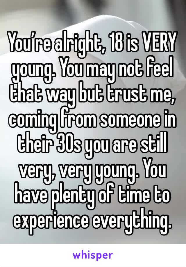 You’re alright, 18 is VERY young. You may not feel that way but trust me, coming from someone in their 30s you are still very, very young. You have plenty of time to experience everything.