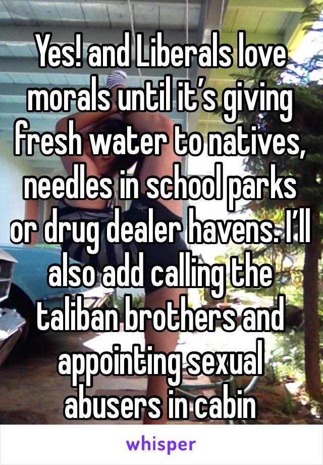 Yes! and Liberals love morals until it’s giving fresh water to natives, needles in school parks or drug dealer havens. I’ll also add calling the taliban brothers and appointing sexual abusers in cabin