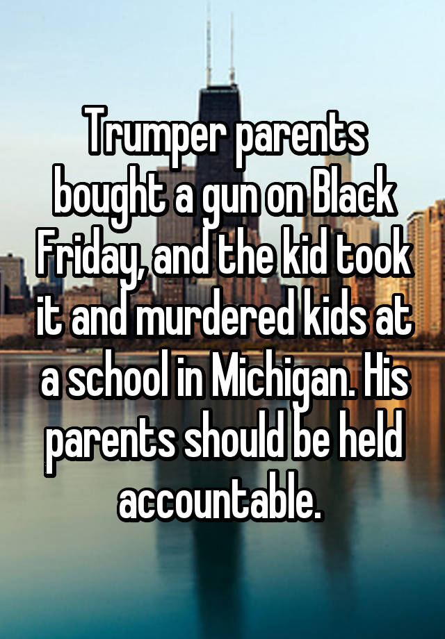 Trumper parents bought a gun on Black Friday, and the kid took it and murdered kids at a school in Michigan. His parents should be held accountable. 