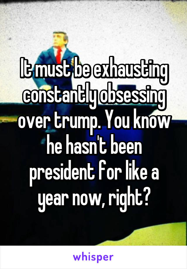 It must be exhausting constantly obsessing over trump. You know he hasn't been president for like a year now, right?