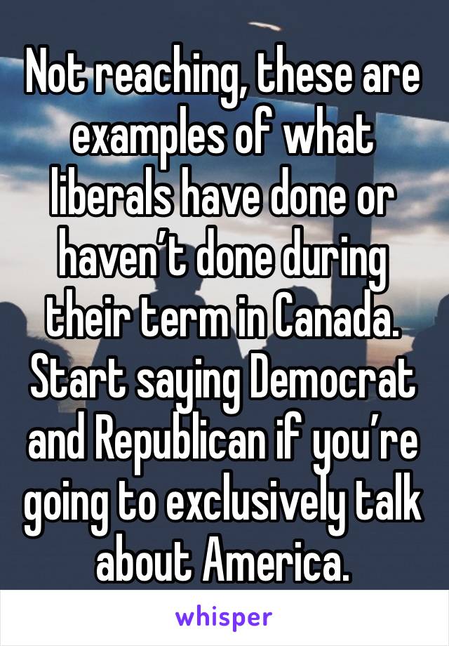 Not reaching, these are examples of what liberals have done or haven’t done during their term in Canada. Start saying Democrat and Republican if you’re going to exclusively talk about America.