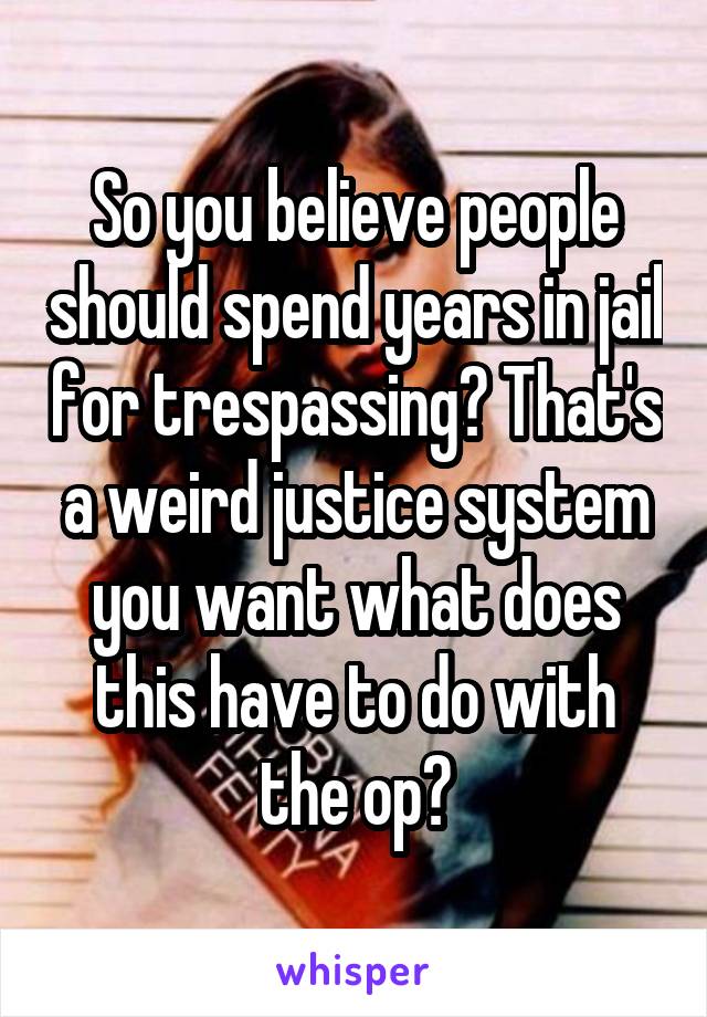 So you believe people should spend years in jail for trespassing? That's a weird justice system you want what does this have to do with the op?