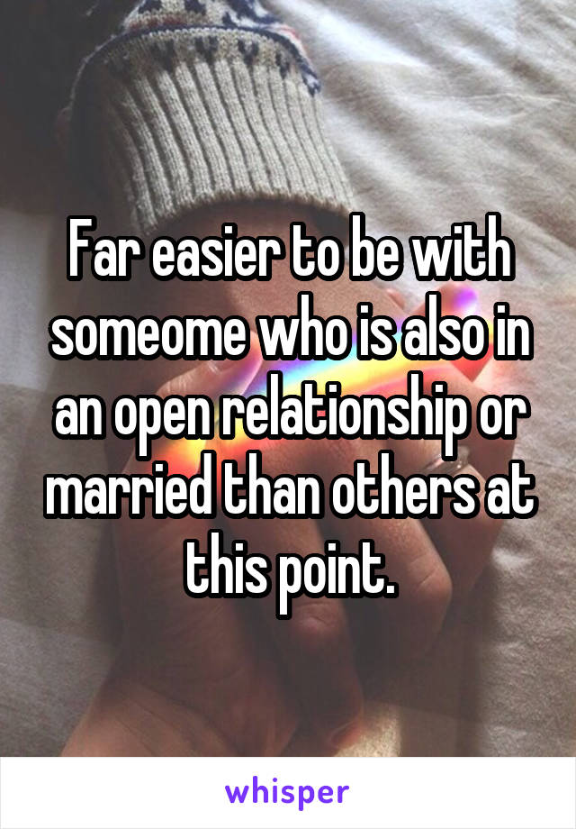 Far easier to be with someome who is also in an open relationship or married than others at this point.