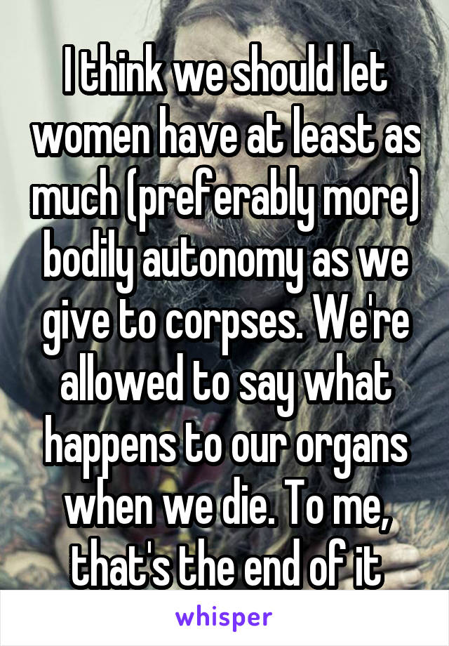 I think we should let women have at least as much (preferably more) bodily autonomy as we give to corpses. We're allowed to say what happens to our organs when we die. To me, that's the end of it