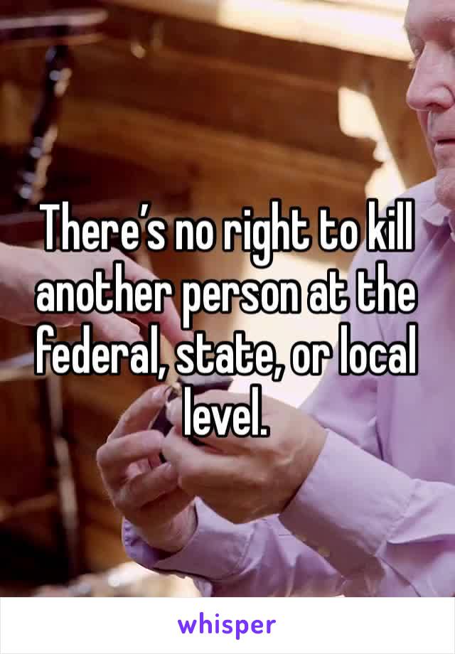 There’s no right to kill another person at the federal, state, or local level. 