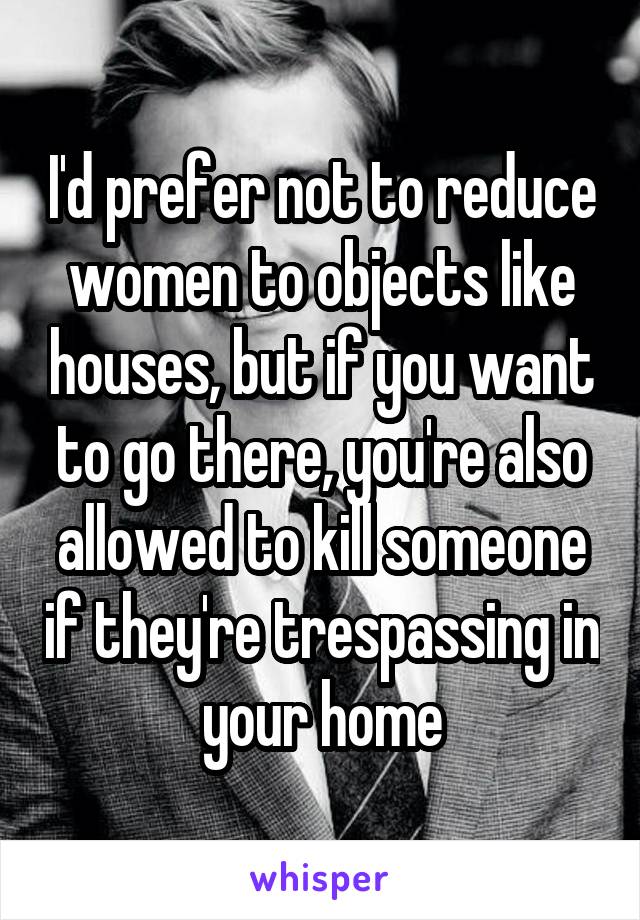 I'd prefer not to reduce women to objects like houses, but if you want to go there, you're also allowed to kill someone if they're trespassing in your home