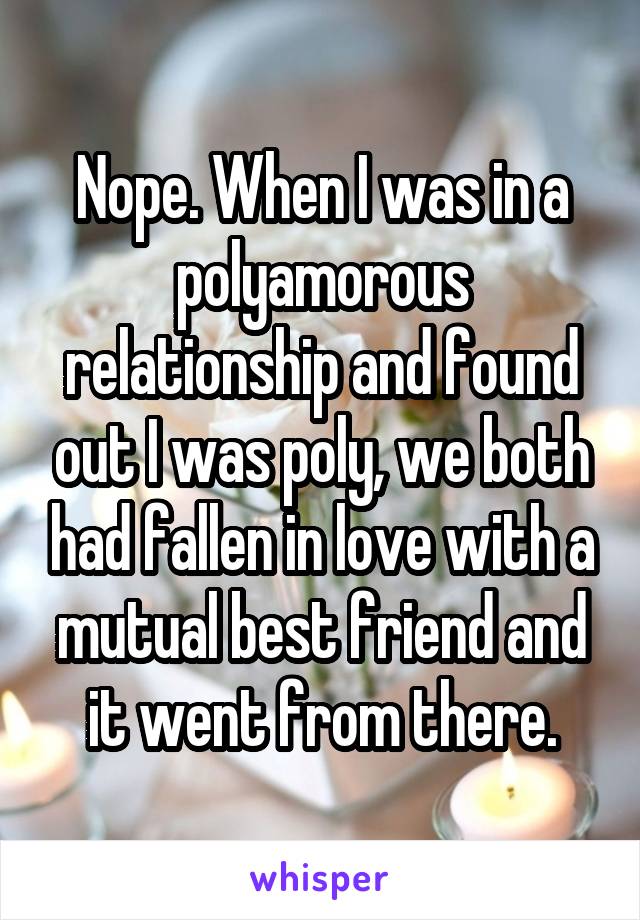 Nope. When I was in a polyamorous relationship and found out I was poly, we both had fallen in love with a mutual best friend and it went from there.