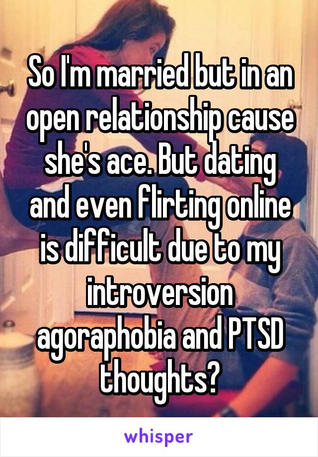 So I'm married but in an open relationship cause she's ace. But dating and even flirting online is difficult due to my introversion agoraphobia and PTSD thoughts?