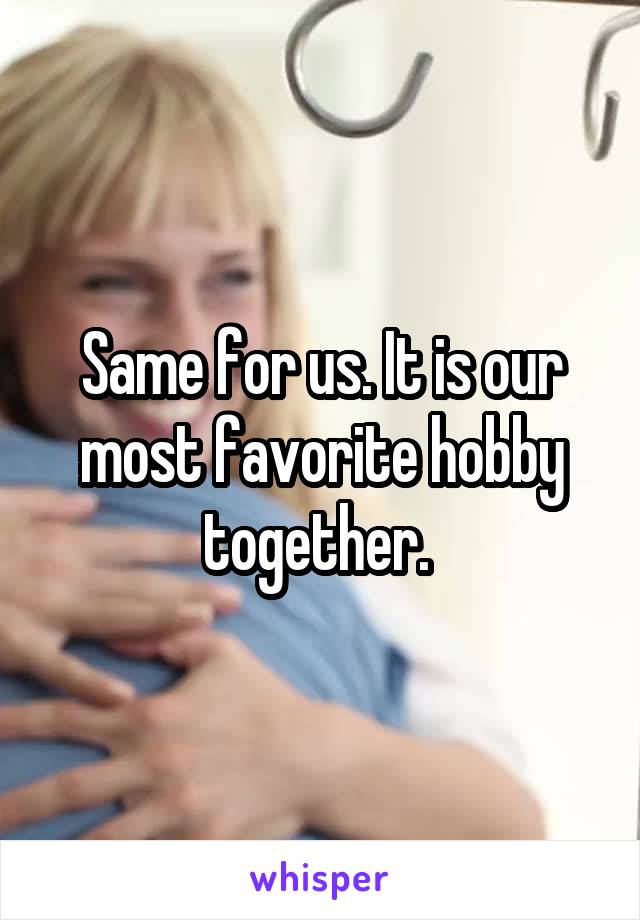 Same for us. It is our most favorite hobby together. 