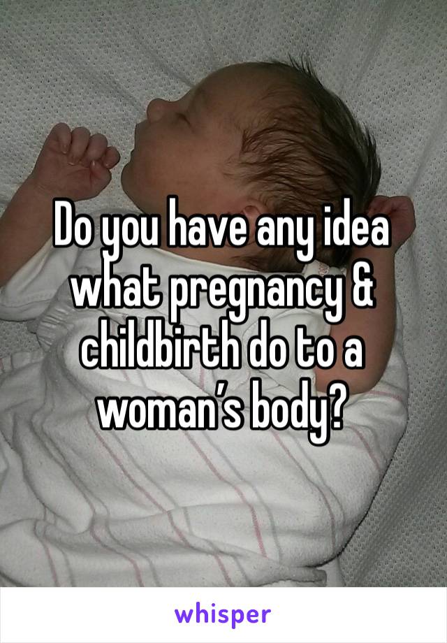 Do you have any idea what pregnancy & childbirth do to a woman’s body? 