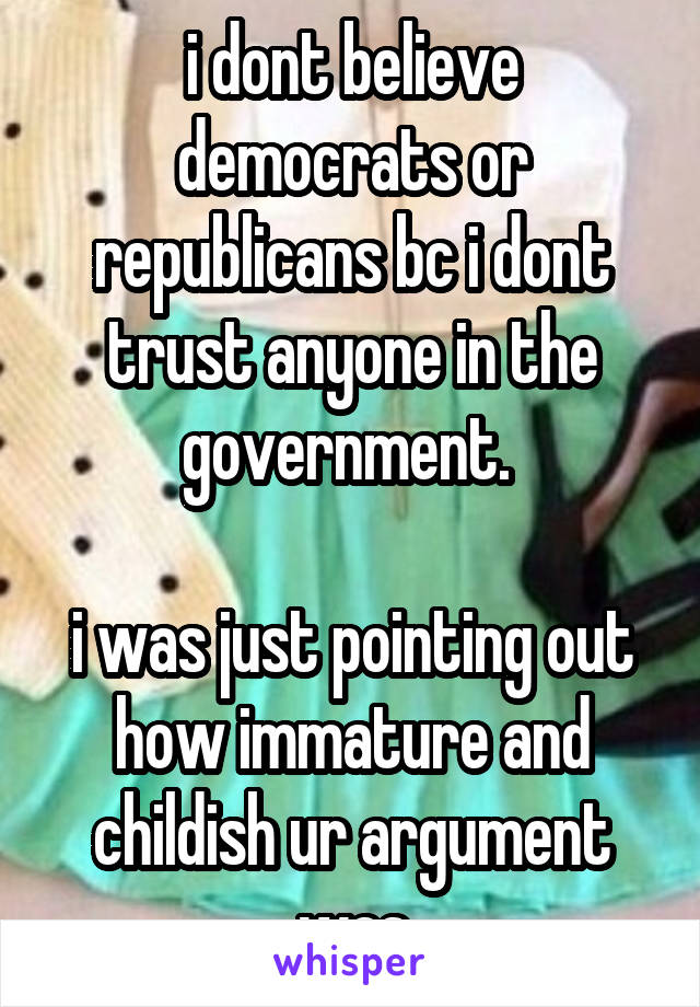 i dont believe democrats or republicans bc i dont trust anyone in the government. 

i was just pointing out how immature and childish ur argument was