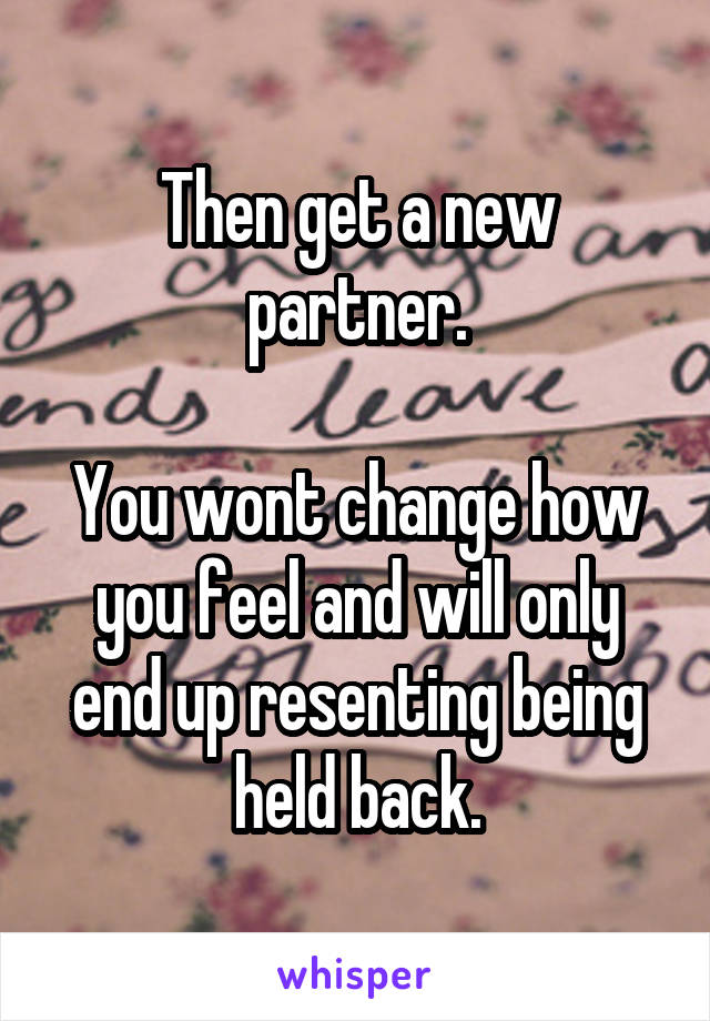 Then get a new partner.

You wont change how you feel and will only end up resenting being held back.