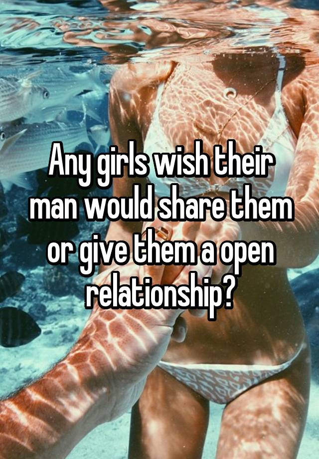 Any girls wish their man would share them or give them a open relationship?