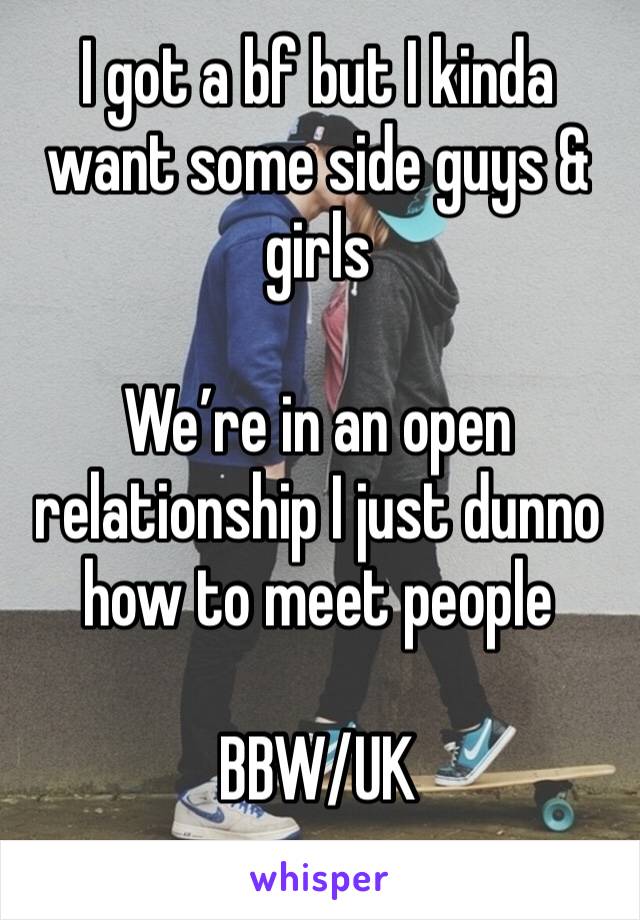 I got a bf but I kinda want some side guys & girls 

We’re in an open relationship I just dunno how to meet people 

BBW/UK