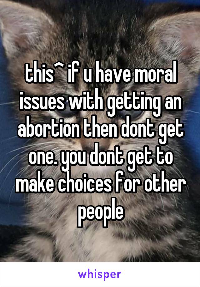 this^ if u have moral issues with getting an abortion then dont get one. you dont get to make choices for other people