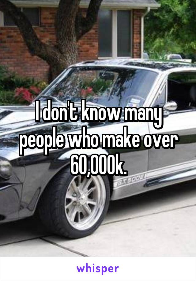 I don't know many people who make over 60,000k.