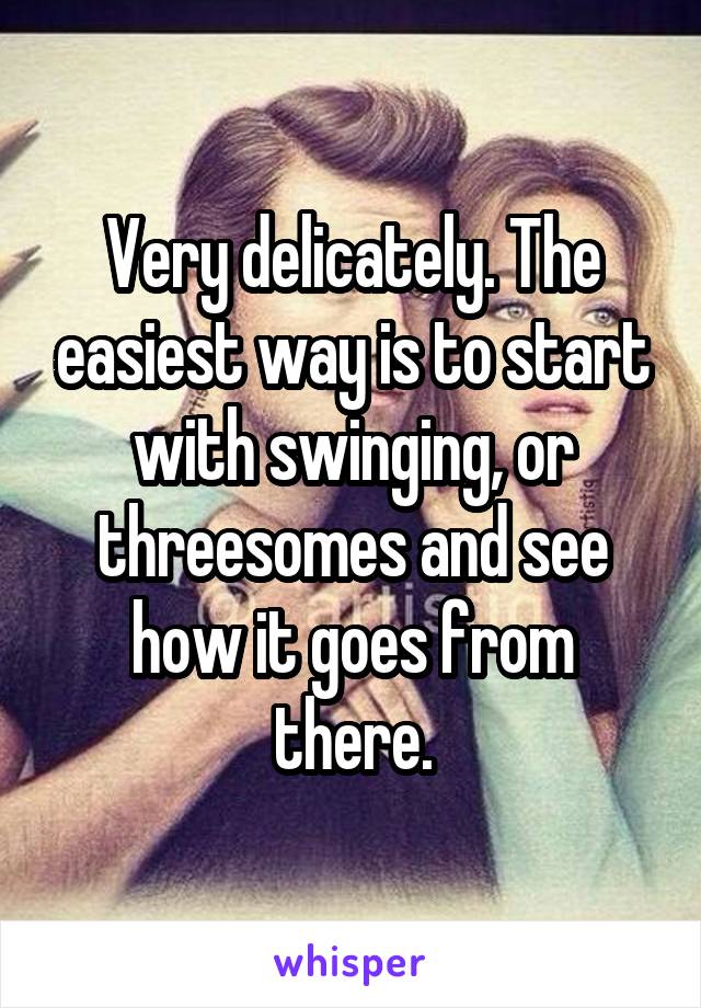 Very delicately. The easiest way is to start with swinging, or threesomes and see how it goes from there.