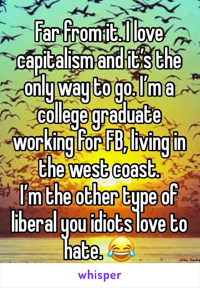 Far from it. I love capitalism and it’s the only way to go. I’m a college graduate working for FB, living in the west coast. 
I’m the other type of liberal you idiots love to hate. 😂