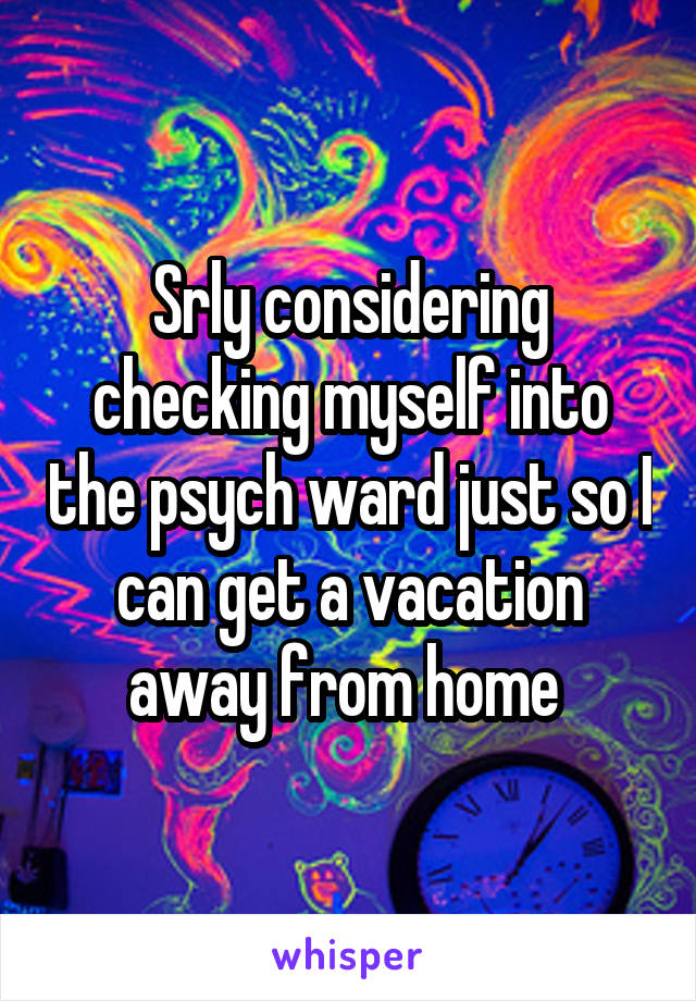 Srly considering checking myself into the psych ward just so I can get a vacation away from home 