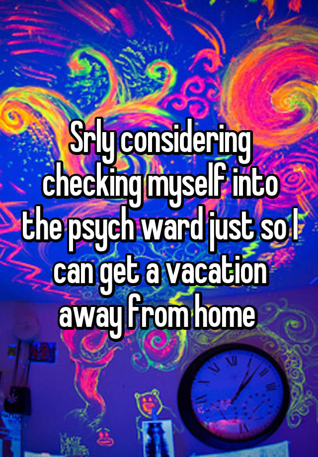 Srly considering checking myself into the psych ward just so I can get a vacation away from home 