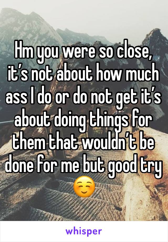 Hm you were so close, it’s not about how much ass I do or do not get it’s about doing things for them that wouldn’t be done for me but good try ☺️