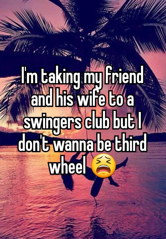 I'm taking my friend and his wife to a swingers club but I don't wanna be third wheel 😫