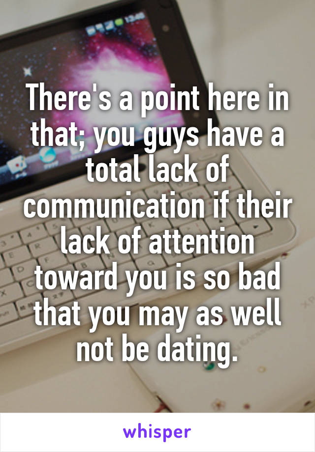 There's a point here in that; you guys have a total lack of communication if their lack of attention toward you is so bad that you may as well not be dating.