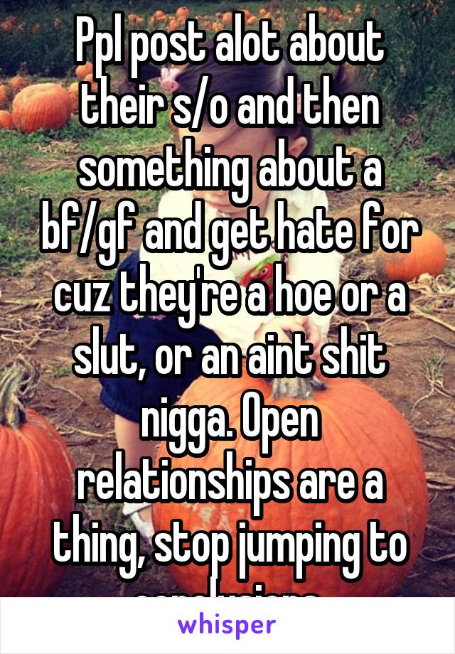 Ppl post alot about their s/o and then something about a bf/gf and get hate for cuz they're a hoe or a slut, or an aint shit nigga. Open relationships are a thing, stop jumping to conclusions 