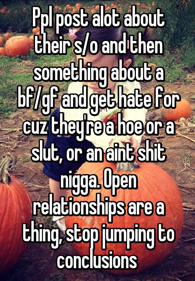 Ppl post alot about their s/o and then something about a bf/gf and get hate for cuz they're a hoe or a slut, or an aint shit nigga. Open relationships are a thing, stop jumping to conclusions 