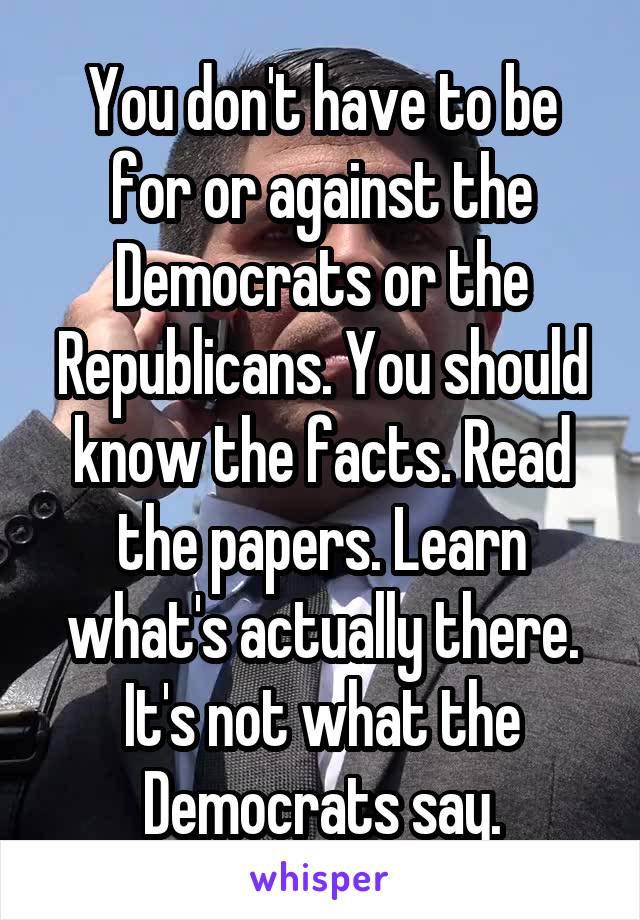 You don't have to be for or against the Democrats or the Republicans. You should know the facts. Read the papers. Learn what's actually there. It's not what the Democrats say.