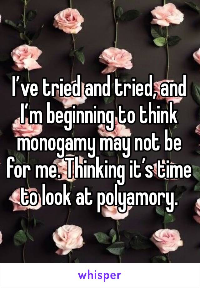 I’ve tried and tried, and I’m beginning to think monogamy may not be for me. Thinking it’s time to look at polyamory. 