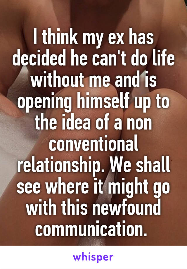 I think my ex has decided he can't do life without me and is opening himself up to the idea of a non conventional relationship. We shall see where it might go with this newfound communication. 