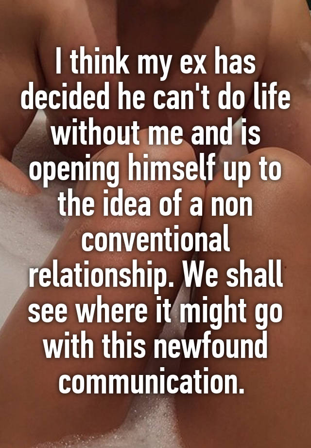 I think my ex has decided he can't do life without me and is opening himself up to the idea of a non conventional relationship. We shall see where it might go with this newfound communication. 