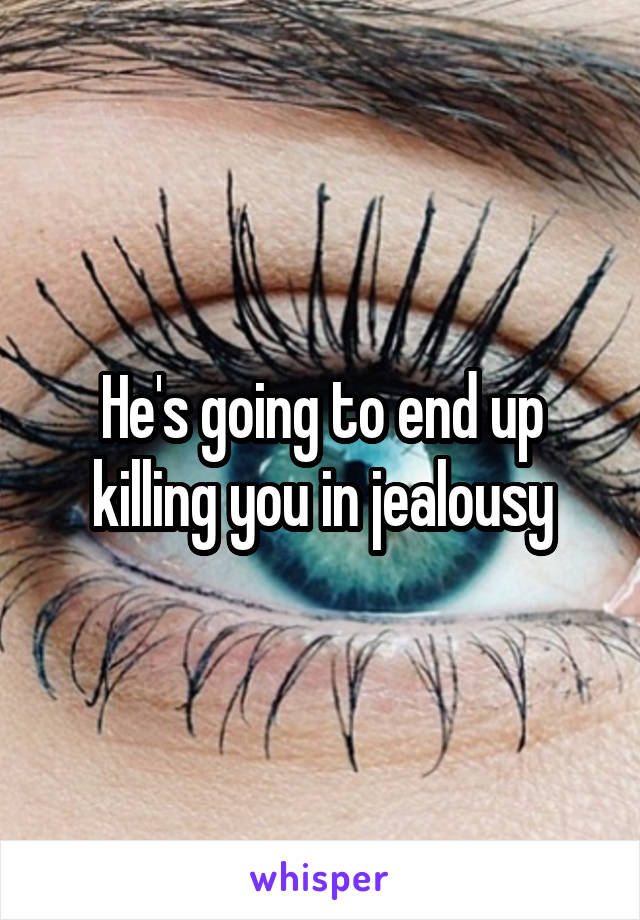 He's going to end up killing you in jealousy