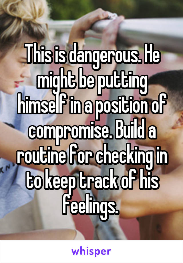 This is dangerous. He might be putting himself in a position of compromise. Build a routine for checking in to keep track of his feelings. 