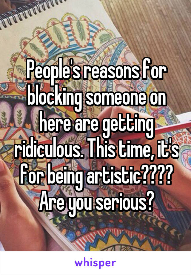 People's reasons for blocking someone on here are getting ridiculous. This time, it's for being artistic???? Are you serious?