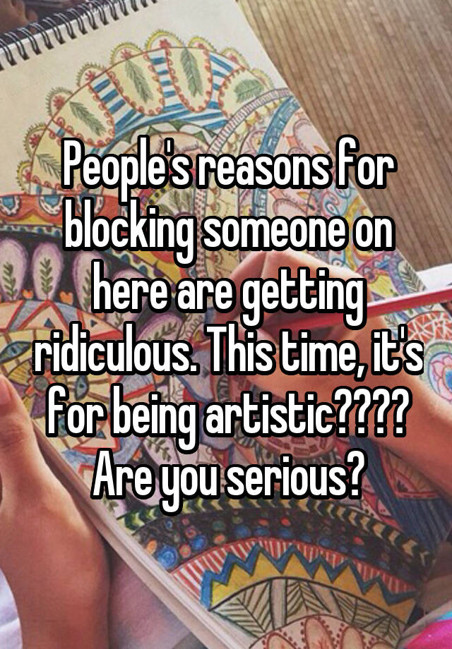 People's reasons for blocking someone on here are getting ridiculous. This time, it's for being artistic???? Are you serious?