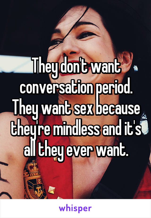 They don't want conversation period. They want sex because they're mindless and it's all they ever want.