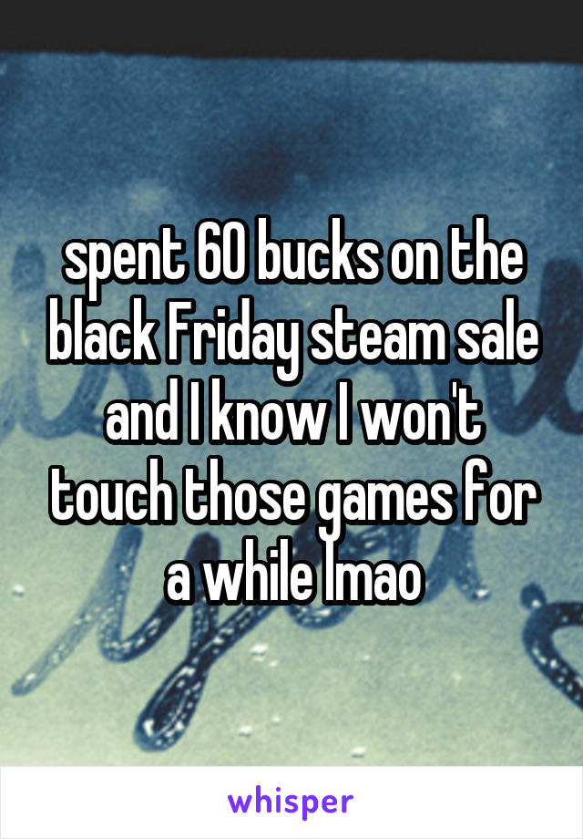 spent 60 bucks on the black Friday steam sale and I know I won't touch those games for a while lmao