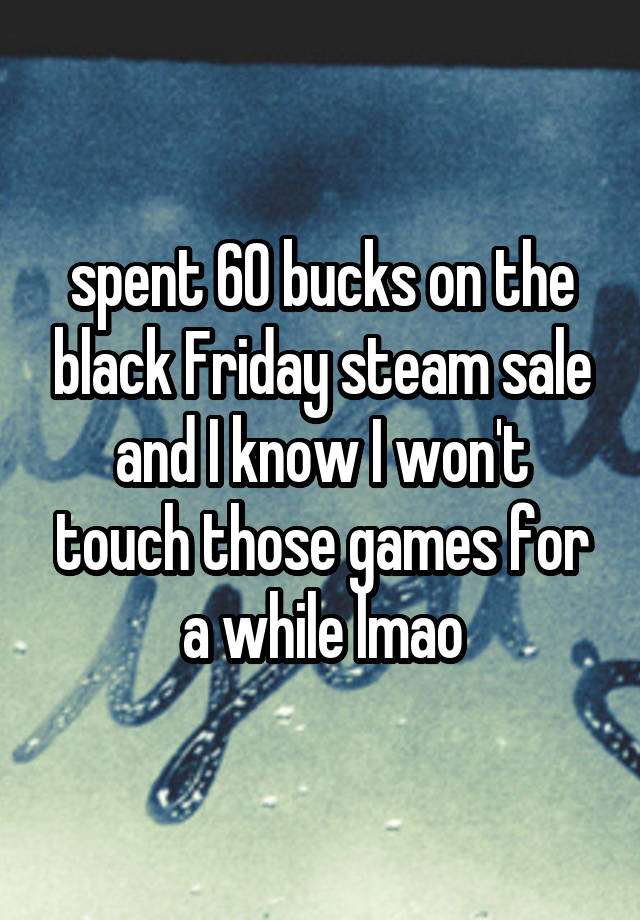 spent 60 bucks on the black Friday steam sale and I know I won't touch those games for a while lmao