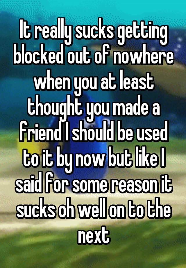 It really sucks getting blocked out of nowhere when you at least thought you made a friend I should be used to it by now but like I said for some reason it sucks oh well on to the next