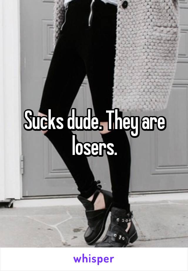 Sucks dude. They are losers.