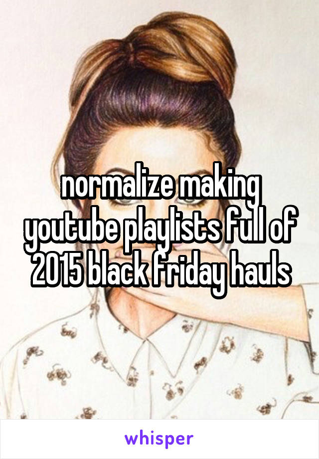 normalize making youtube playlists full of 2015 black friday hauls