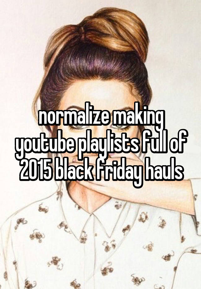 normalize making youtube playlists full of 2015 black friday hauls