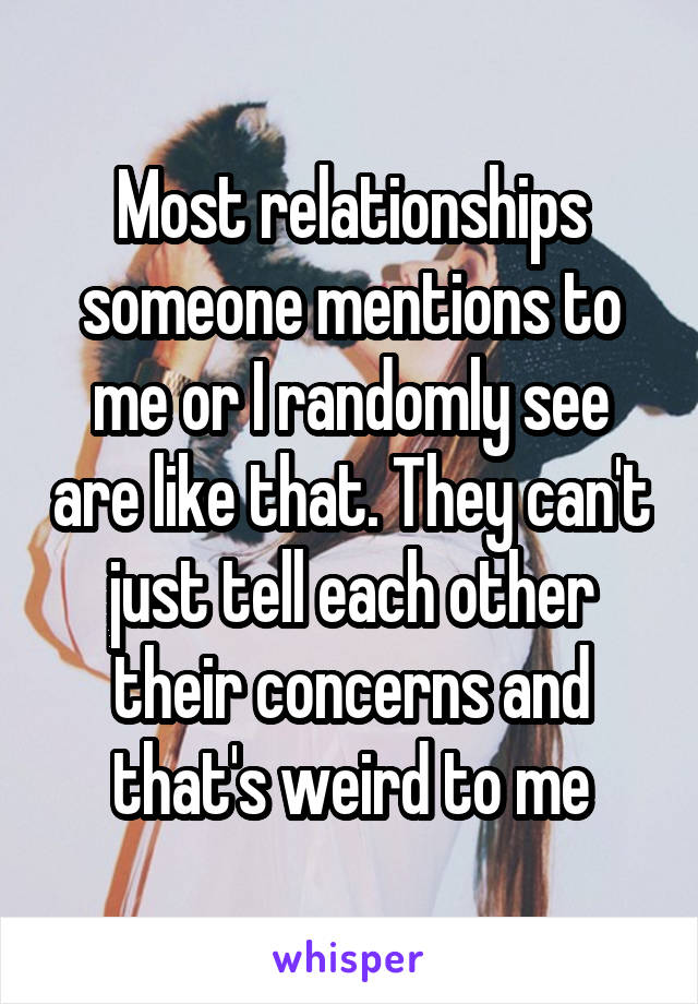 Most relationships someone mentions to me or I randomly see are like that. They can't just tell each other their concerns and that's weird to me