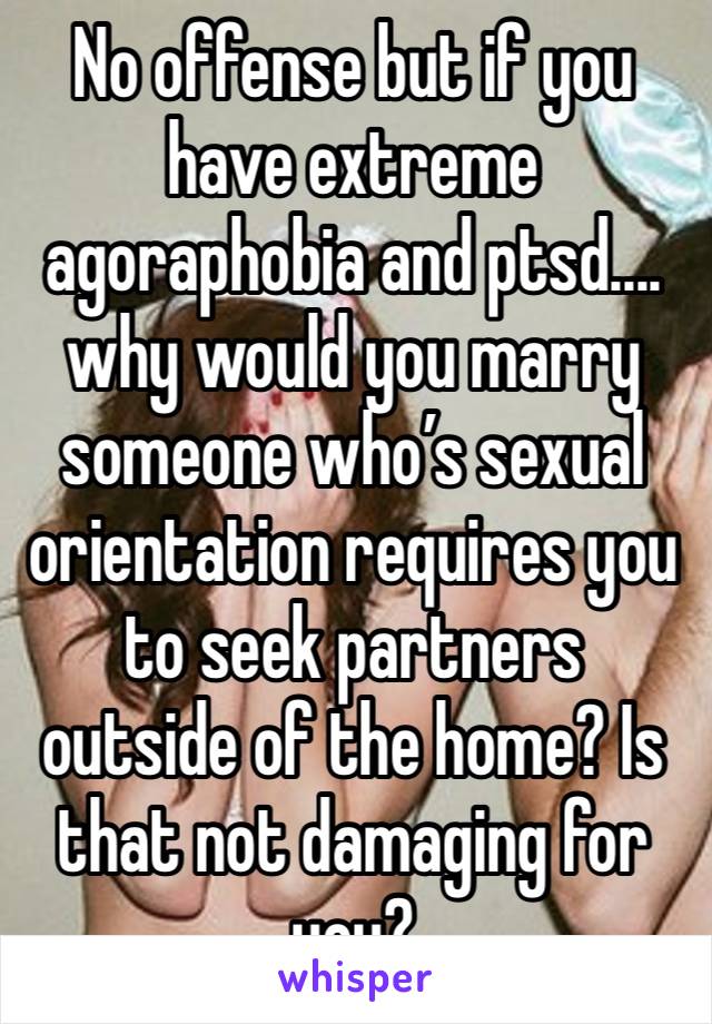 No offense but if you have extreme agoraphobia and ptsd.... why would you marry someone who’s sexual orientation requires you to seek partners outside of the home? Is that not damaging for you? 