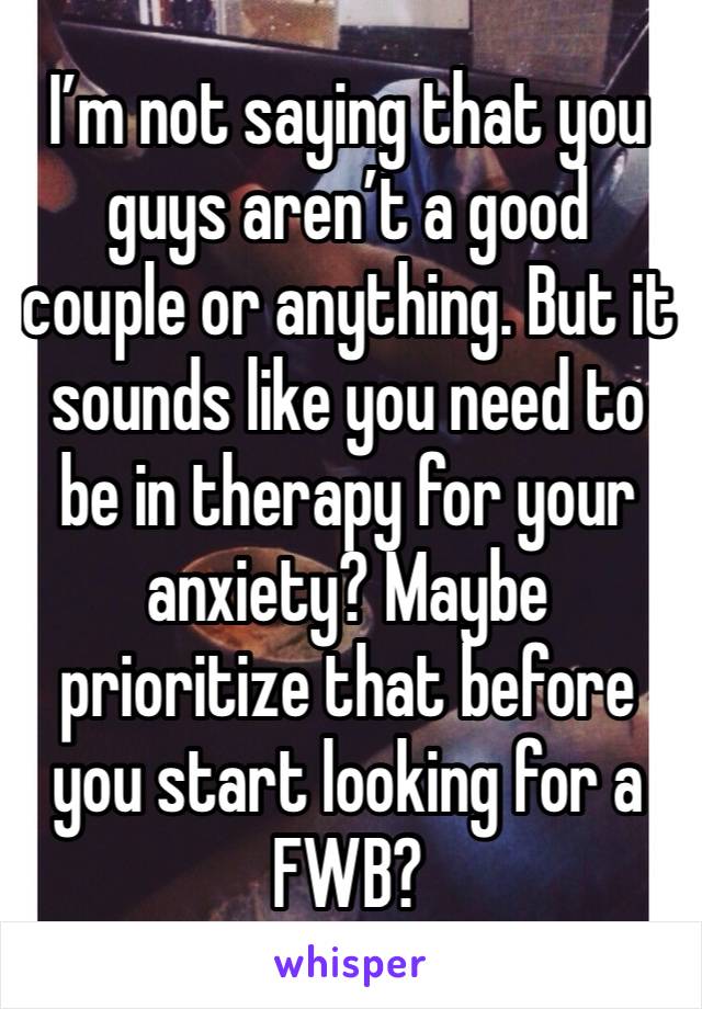 I’m not saying that you guys aren’t a good couple or anything. But it sounds like you need to be in therapy for your anxiety? Maybe prioritize that before you start looking for a FWB? 